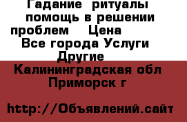 Гадание, ритуалы, помощь в решении проблем. › Цена ­ 1 000 - Все города Услуги » Другие   . Калининградская обл.,Приморск г.